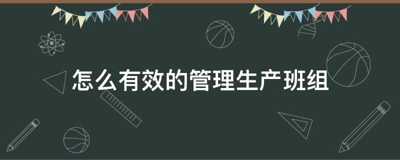 怎么有效的管理生产班组（怎么样管理好一个生产班组）