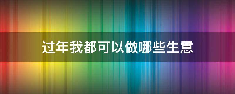 过年我都可以做哪些生意（过年我都可以做哪些生意呢）