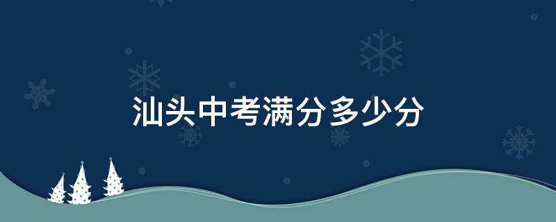 汕头中考满分多少分 汕头中考满分多少分2023