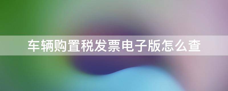 车辆购置税发票电子版怎么查 车辆购置税证明电子版查询