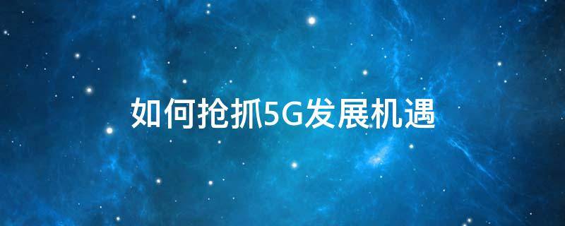 如何抢抓5G发展机遇 如何抢抓5g发展机遇