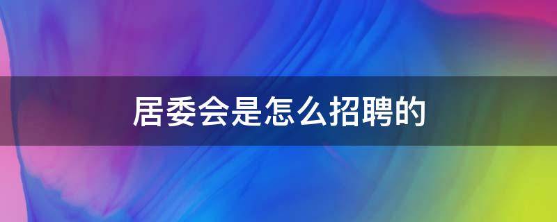 居委会是怎么招聘的（居委会工作人员怎么招聘）