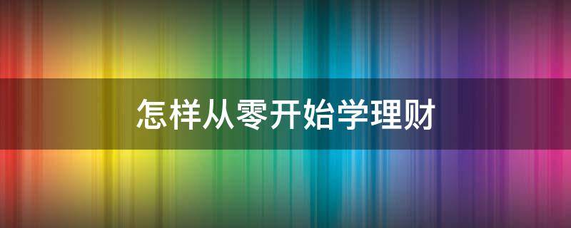 怎样从零开始学理财 怎样从零开始学理财呢