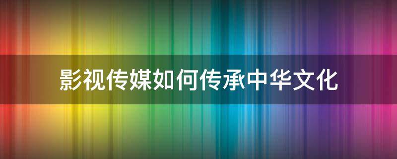 影视传媒如何传承中华文化（影视传媒应如何讲好中国故事）