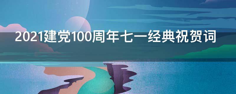 2021建党100周年七一经典祝贺词（2021.7.1建党100周年祝福语）