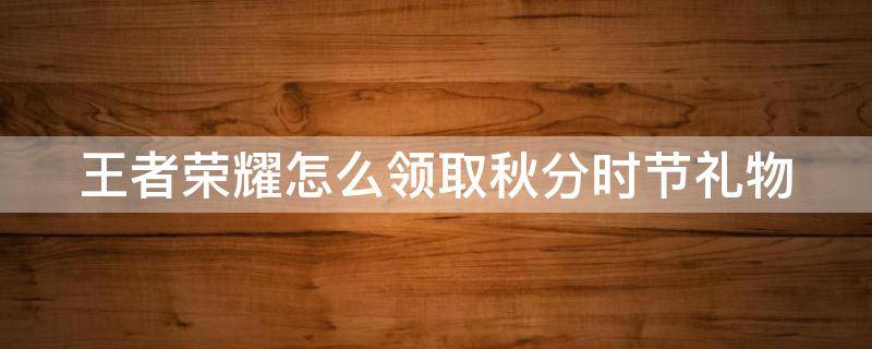 王者荣耀怎么领取秋分时节礼物（王者荣耀怎么领取秋分时节礼物的）