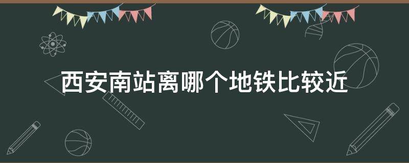 西安南站离哪个地铁比较近（西安南站距离哪个地铁站近）