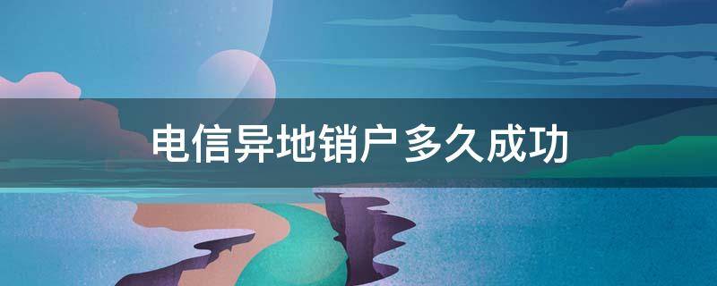 电信异地销户多久成功（电信异地销户要多久成功）