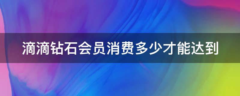 滴滴钻石会员消费多少才能达到 滴滴钻石会员多吗