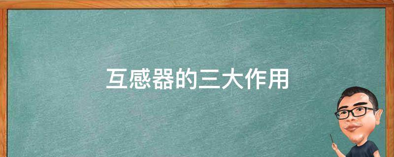 互感器的三大作用 互感器作用4个作用