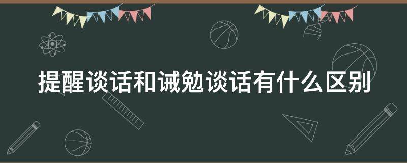 提醒谈话和诫勉谈话有什么区别 提醒谈话和诫勉谈话的区别