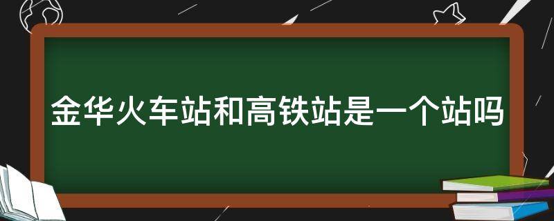 金华火车站和高铁站是一个站吗（金华火车站和高铁站是一个站吗多少钱）