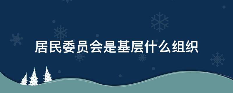 居民委员会是基层什么组织（居民委员会是政府的基层组织吗）