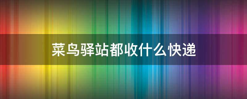 菜鸟驿站都收什么快递 菜鸟驿站都收什么快递公司快递