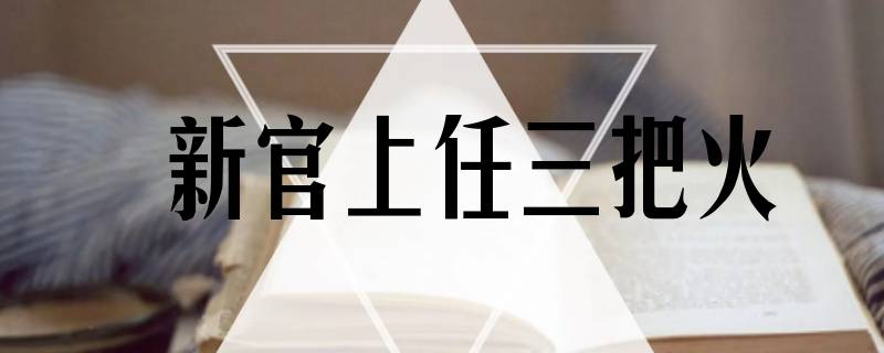 为什么新官上任要点三把火呢 新官上任三把火为什么是三把火