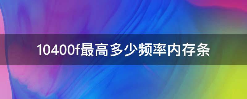 10400f最高多少频率内存条（10400f最大内存频率）