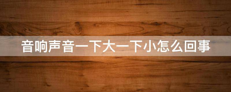 音响声音一下大一下小怎么回事 音响一下子大声一下子小声