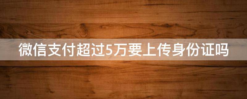 微信支付超过5万要上传身份证吗 微信付款超过5万需要上传身份证嘛