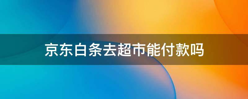 京东白条去超市能付款吗（京东白条能上超市付款吗）