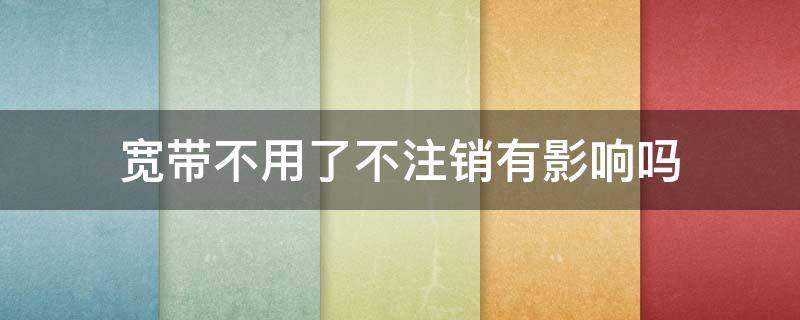 宽带不用了不注销有影响吗 电信宽带不用了不注销有影响吗