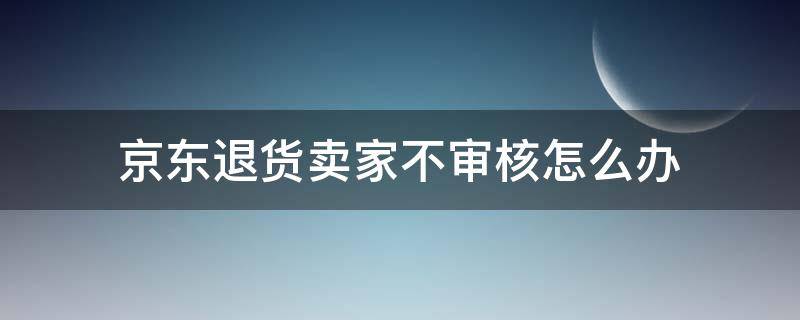 京东退货卖家不审核怎么办（京东退货卖家不审核怎么办京东客服在哪里）