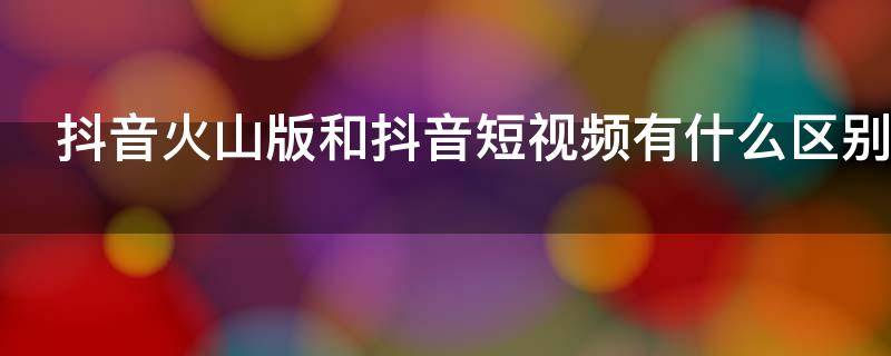 抖音火山版和抖音短视频有什么区别（抖音火山版和抖音视频 有啥区别）