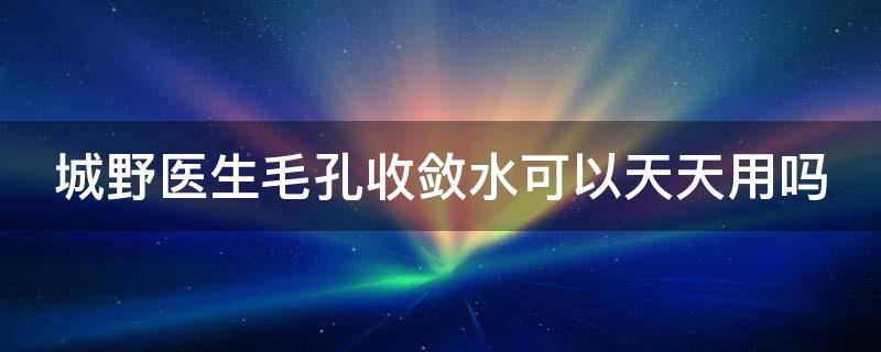 城野医生毛孔收敛水可以天天用吗（城野医生毛孔收敛水可以直接涂脸上吗）