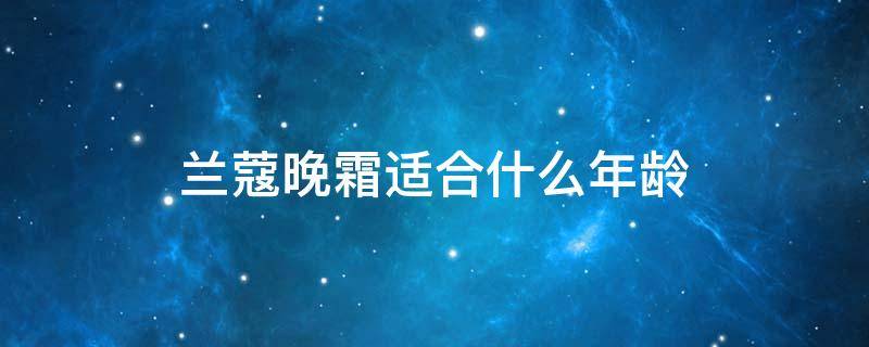 兰蔻晚霜适合什么年龄 兰蔻晚霜适合什么年龄的人用