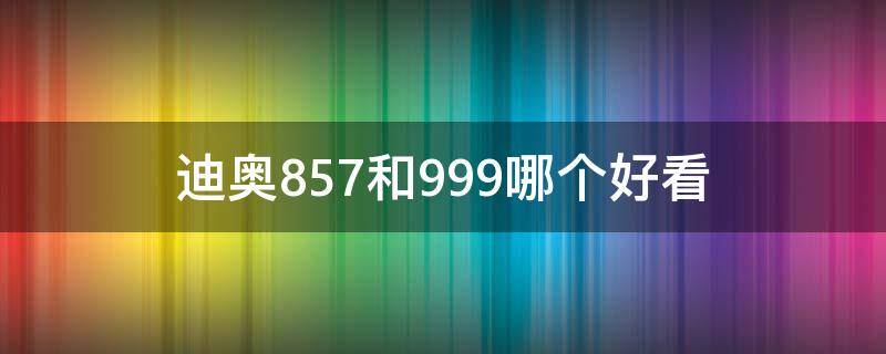 迪奥857和999哪个好看（迪奥999好看还是760）