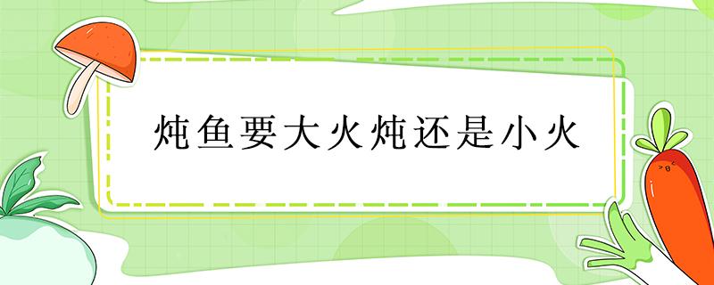 炖鱼要大火炖还是小火 大火炖鱼还是小火炖鱼