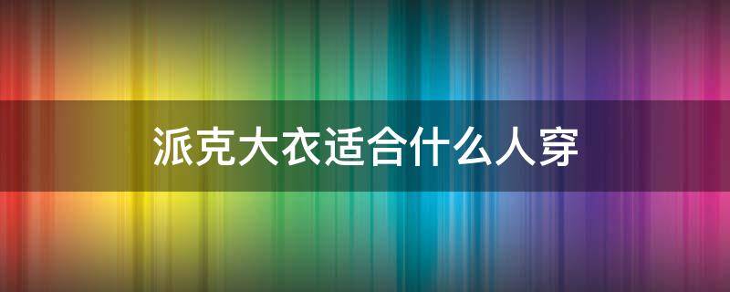 派克大衣适合什么人穿 适合年轻人穿的派克大衣