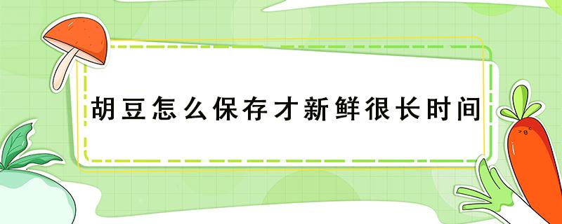 胡豆怎么保存才新鲜很长时间（新鲜胡豆怎么长期保存方法）