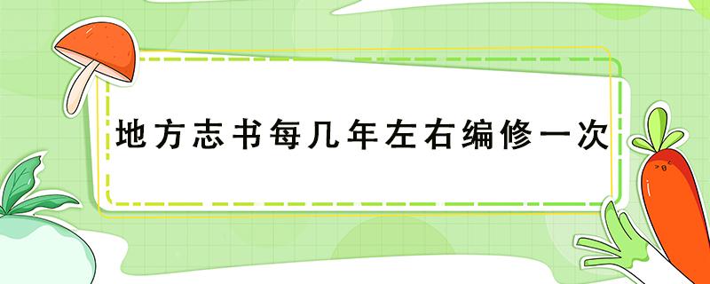 地方志书每几年左右编修一次（地方志书每几年左右编修一次 新闻）