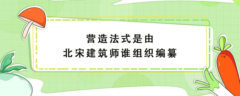 营造法式是由北宋建筑师谁组织编纂 营造法式是由北宋建筑师谁组织编纂的一部百科全书