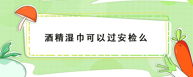 酒精湿巾可以过安检么 医用酒精湿巾可以过安检吗