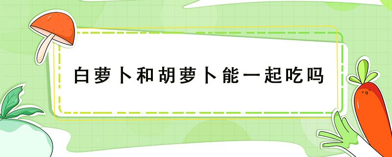 白萝卜和胡萝卜能一起吃吗 白萝卜和胡萝卜能一起吃吗会中毒吗