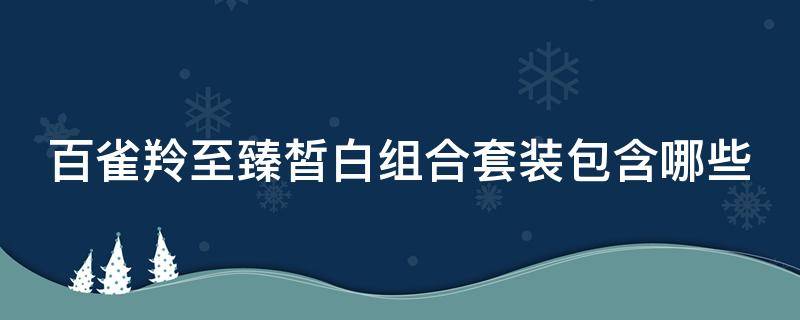 百雀羚至臻皙白组合套装包含哪些（百雀羚至臻皙白适合什么皮肤）