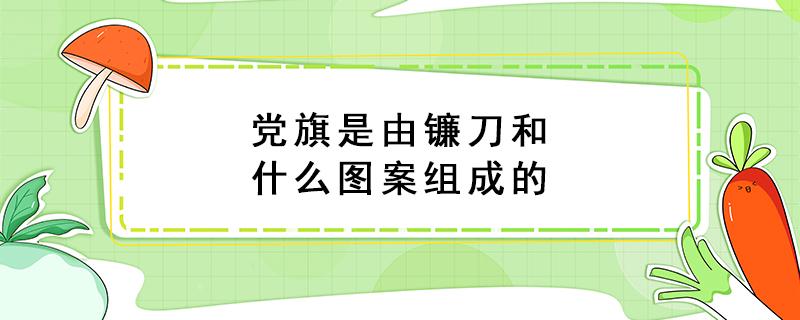 党旗是由镰刀和什么图案组成的 党旗是由镰刀和什么图案组成的呢