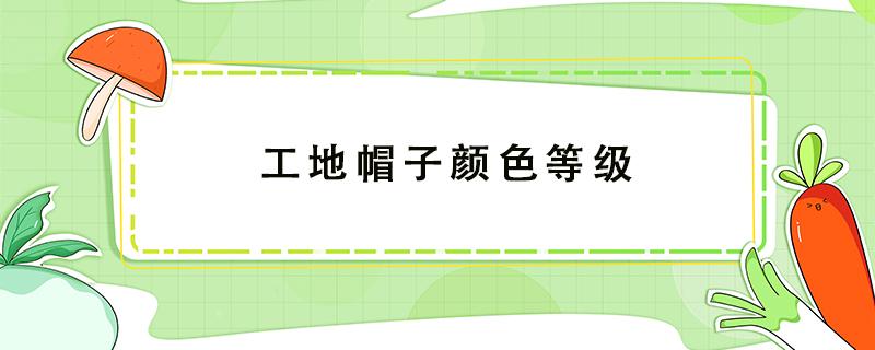 工地帽子颜色等级 工地帽子颜色等级哪个最高