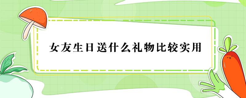 女友生日送什么礼物比较实用（女朋友生日送什么礼物比较实用）