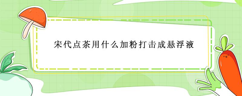 宋代点茶用什么加粉打击成悬浮液（宋代点茶时,漂浮在茶汤表面）