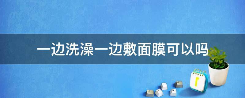 一边洗澡一边敷面膜可以吗（一边洗澡一边敷面膜有效果吗）