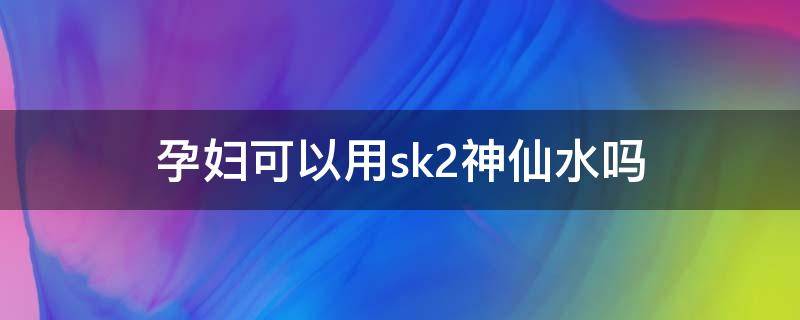 孕妇可以用sk2神仙水吗 孕妇能用神仙水吗