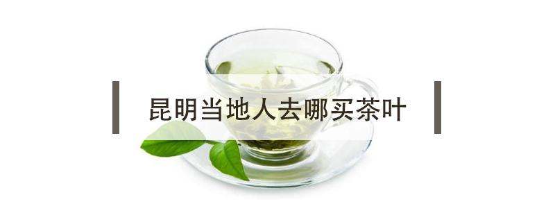 昆明当地人去哪买茶叶（云南昆明哪里买茶叶比较好）