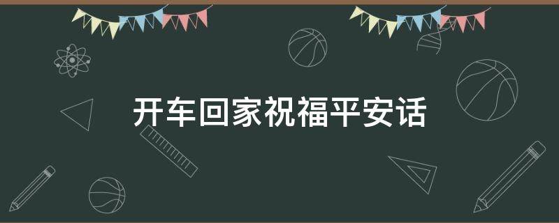 开车回家祝福平安话 祝福开车回家路上平安语