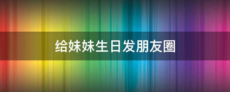 给妹妹生日发朋友圈（给妹妹生日发朋友圈怎样写好）