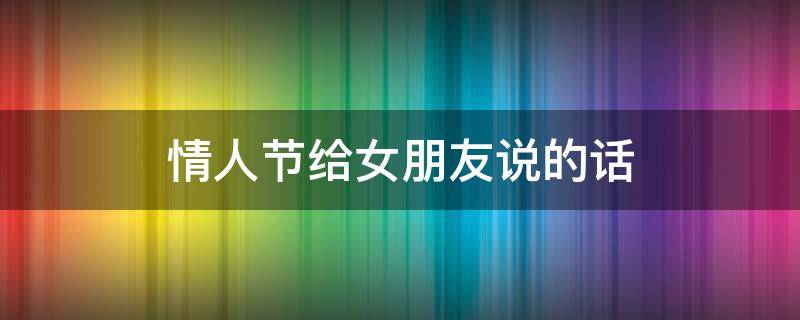 情人节给女朋友说的话 情人节给女朋友说的话100字