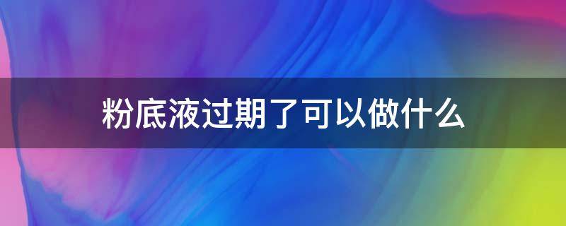 粉底液过期了可以做什么（过了期的粉底液可以拿来干嘛）