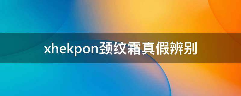 xhekpon颈纹霜真假辨别（xhekpon颈纹霜使用说明）