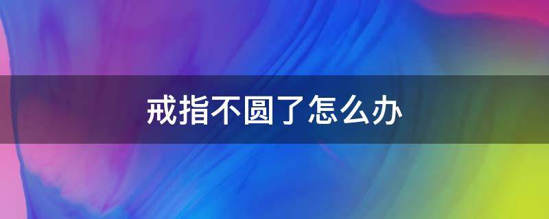 戒指不圆了怎么办（银戒指不圆了怎么修复）